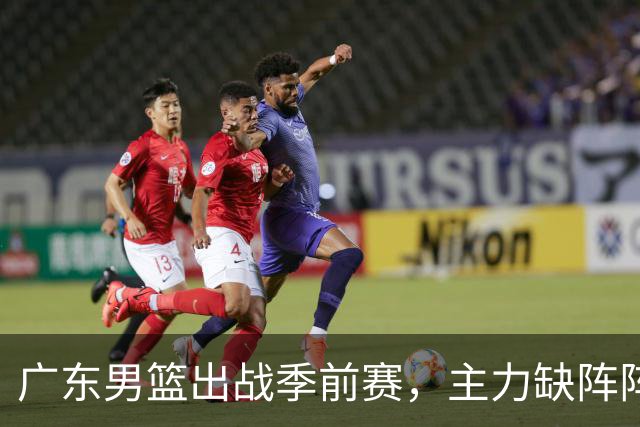 广东男篮出战季前赛，主力缺阵阵容遭遇考验